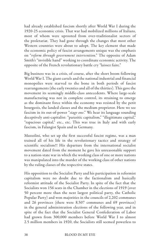 had already established fascism shorely afeee World War I during the 1920-25 cconomic erisis. That war had mobilized millions of lalians, most of whom were uprooted from over-traditionalise sectors of the proletariae. They had gone through the changes that most other Western countries were bout o adopt. The key element that made the economie policy of fascist arrangements unique was the emphasis on “reform through government intervention The opposice of Adam ‘Smichs “invisible hand” working to coordinate economic activity. The opposie of the French revolutionary batele cry “laissez faire”  Big business was in  crisis, of course, after the shore boom following World War I. The giant careels and the national industrial and financial monopolics were starved to the bone in both periods of fascist rearrangements (the early twenties and al ofthe thities). This gave the movement its seemingly middle-class antecedents. Where large-scale manufacturing was not in complete control, its staining to emerge as the dominane force within the economy was resisted by the perit bourgeois, the landed classes and the medium proprictor. Here we see fascism in s out-of-power “stage one” We hear its language sounding deceptively anti-capitalise: “parasitc capitalism. “illegitimate capit “rapacious capital” etc. ete. This was true in ltaly and with early fascism, in Falangise Spain and in Germany  Mussolini, who see up the firse successful fascit regime, was 2 man erained all of his lfe in the revolutionary tactics and serategy of scientific socialism!! His deparure from the international socialist movement dated from the moment he gave his unreasonable support 02 nation-state war in which the working class of one or more nations was manipulated into the murder of the working clas of other nations by the rulingclasses of he respective states.  His opposition to the Socialist Parey and his participation in reformist capiealism were no doubt due to the factionalism and basically reformise acttude of the Socialise Parey. In spite of the fact that the Socialises won 156 seaes in the Chamber in the elections of 1919 (over 50 percent more than the nexe largest political party, the Catholic Popular Party) and won majoriciesin the councils of 2,202 communes and 26 provines (there were 8,507 communes and 69 provinces) in the general adminiseration elections of the following year, and in spite of the face that the Socialise General Confederation of Labor had grown from 300,000 members before World War I to almost 2.5 million members in 1920, the Socialists il scemed powerless to  3 BLOOD IN MY EYE 